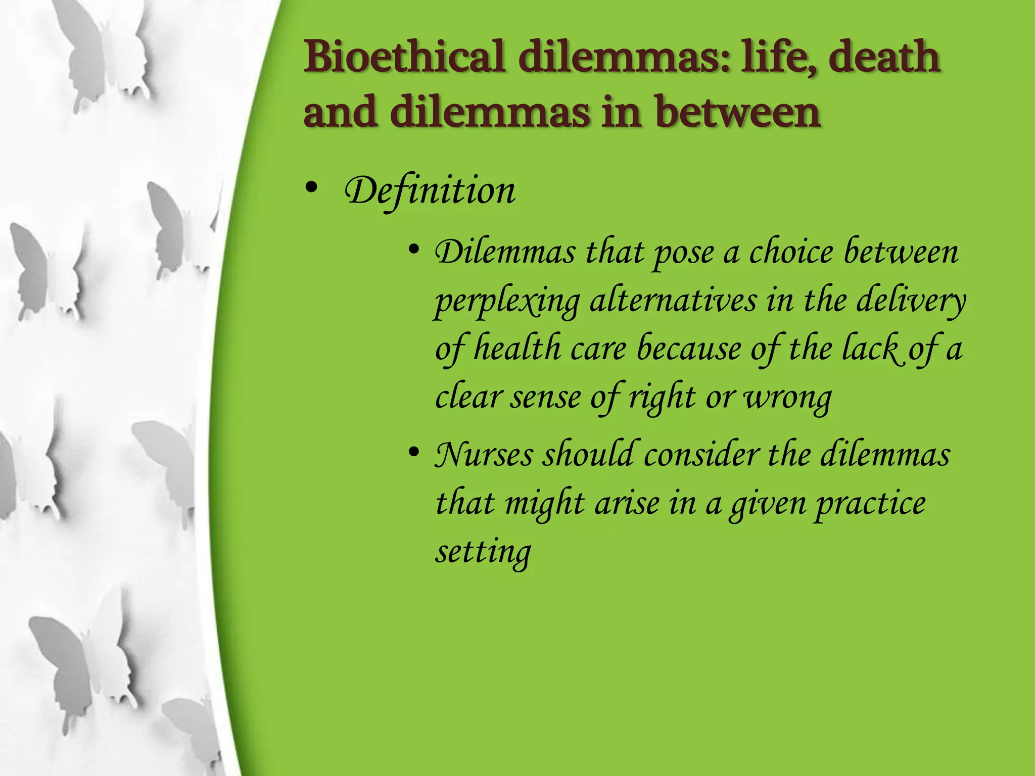 Bioethical dilemmas: life, death
and dilemmas in between
• Definition
• Dilemmas that pose a choice between
perplexing alternatives in the delivery
of health care because of the lack of a
clear sense of right or wrong
• Nurses should consider the dilemmas
that might arise in a given practice
setting
 