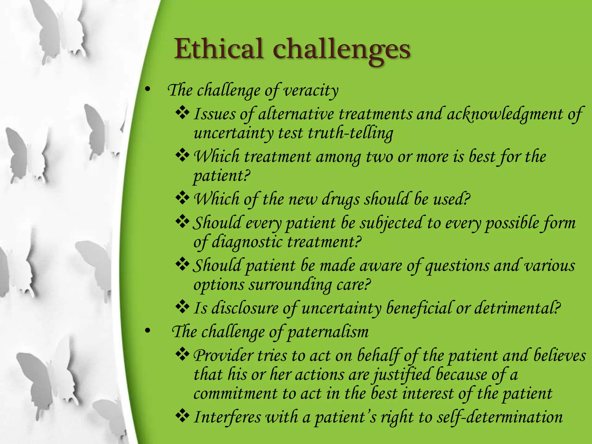 Ethical challenges
• The challenge of veracity
Issues of alternative treatments and acknowledgment of
uncertainty test truth-telling
Which treatment among two or more is best for the
patient?
Which of the new drugs should be used?
Should every patient be subjected to every possible form
of diagnostic treatment?
Should patient be made aware of questions and various
options surrounding care?
Is disclosure of uncertainty beneficial or detrimental?
• The challenge of paternalism
Provider tries to act on behalf of the patient and believes
that his or her actions are justified because of a
commitment to act in the best interest of the patient
Interferes with a patient’s right to self-determination
 