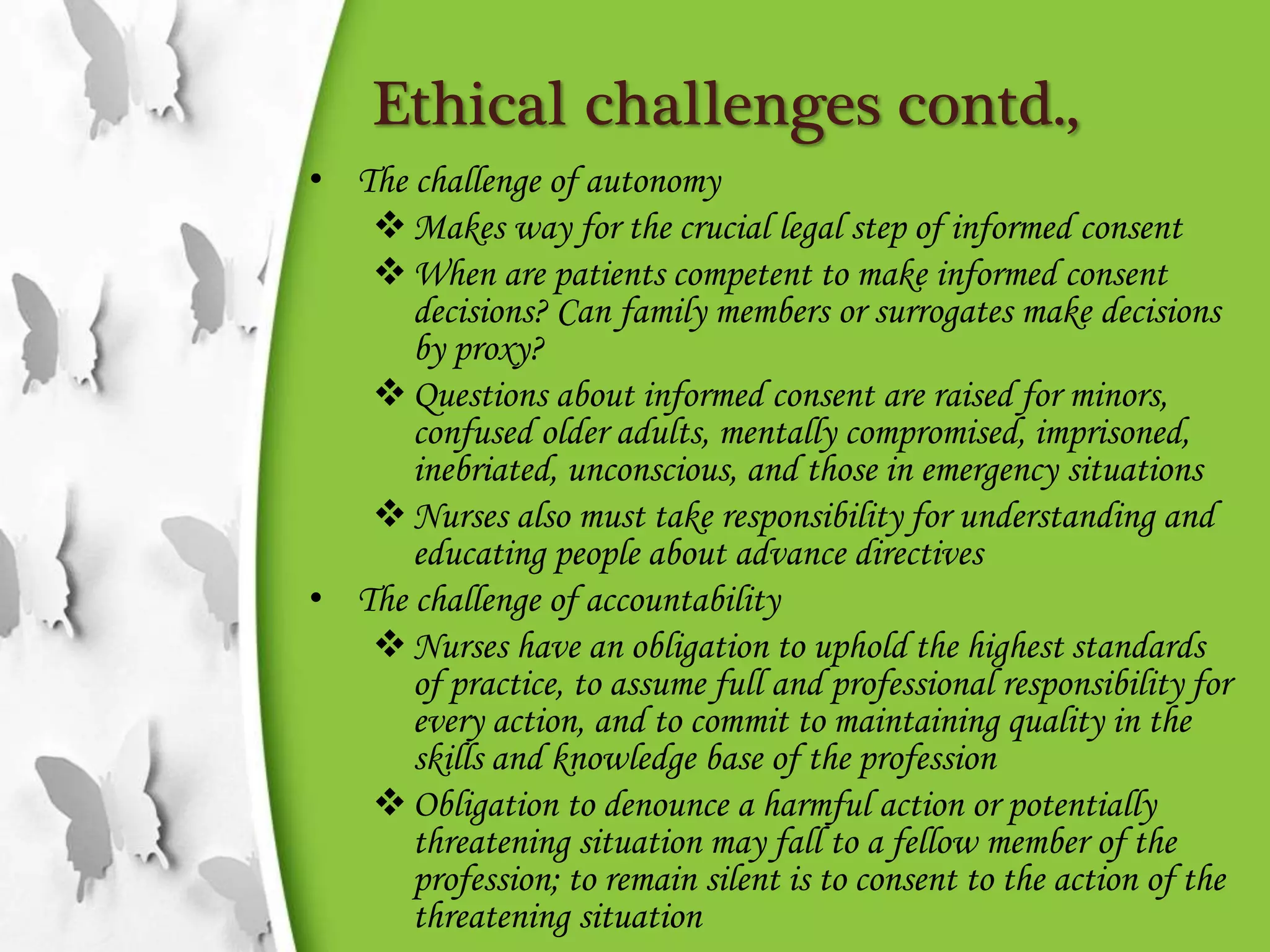 Ethical challenges contd.,
• The challenge of autonomy
Makes way for the crucial legal step of informed consent
When are patients competent to make informed consent
decisions? Can family members or surrogates make decisions
by proxy?
Questions about informed consent are raised for minors,
confused older adults, mentally compromised, imprisoned,
inebriated, unconscious, and those in emergency situations
Nurses also must take responsibility for understanding and
educating people about advance directives
• The challenge of accountability
Nurses have an obligation to uphold the highest standards
of practice, to assume full and professional responsibility for
every action, and to commit to maintaining quality in the
skills and knowledge base of the profession
Obligation to denounce a harmful action or potentially
threatening situation may fall to a fellow member of the
profession; to remain silent is to consent to the action of the
threatening situation
 