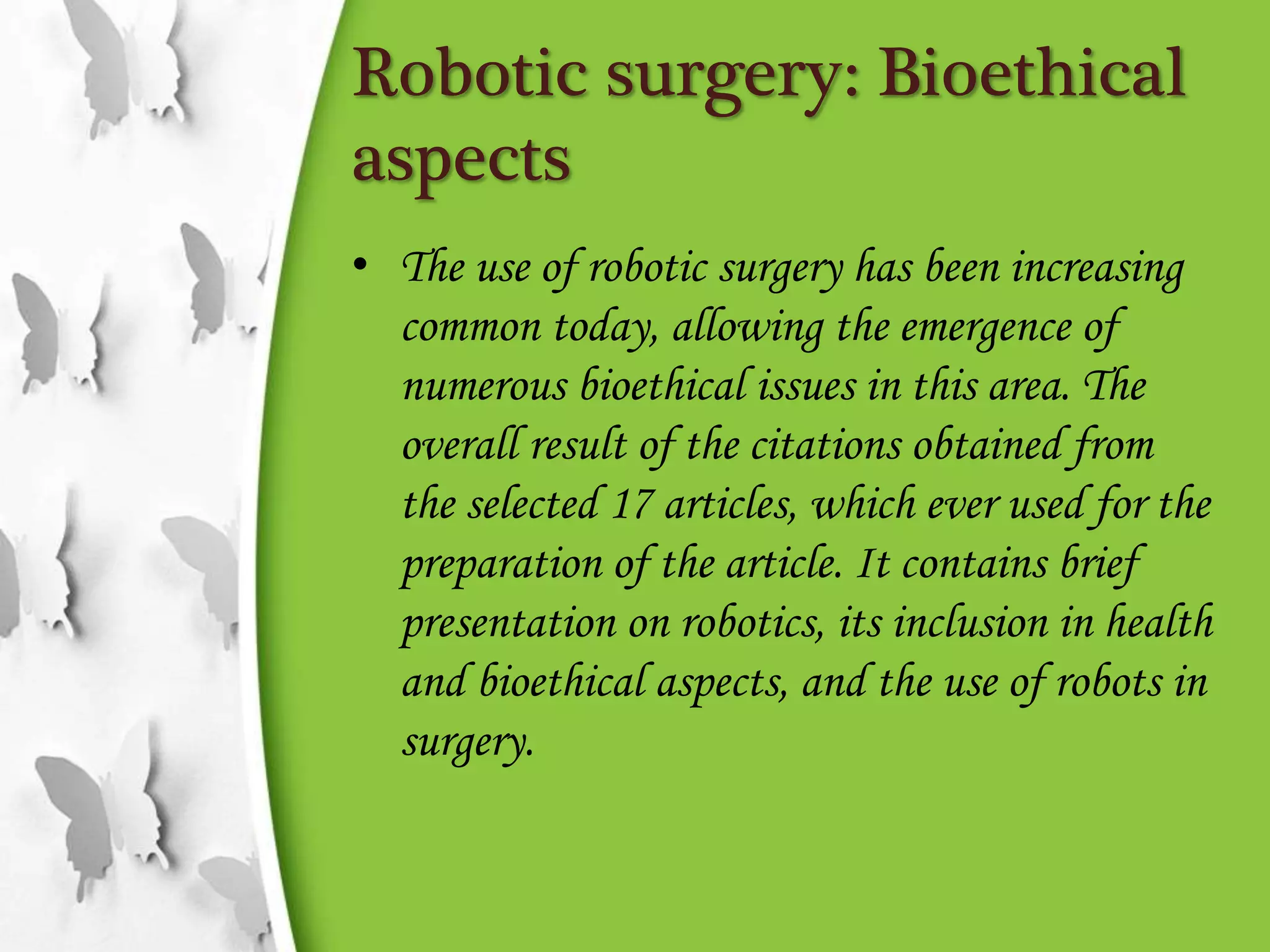 Robotic surgery: Bioethical
aspects
• The use of robotic surgery has been increasing
common today, allowing the emergence of
numerous bioethical issues in this area. The
overall result of the citations obtained from
the selected 17 articles, which ever used for the
preparation of the article. It contains brief
presentation on robotics, its inclusion in health
and bioethical aspects, and the use of robots in
surgery.
 
