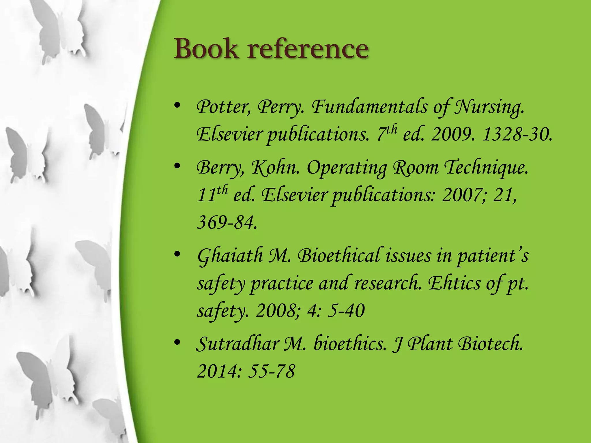 Book reference
• Potter, Perry. Fundamentals of Nursing.
Elsevier publications. 7th ed. 2009. 1328-30.
• Berry, Kohn. Operating Room Technique.
11th ed. Elsevier publications: 2007; 21,
369-84.
• Ghaiath M. Bioethical issues in patient’s
safety practice and research. Ehtics of pt.
safety. 2008; 4: 5-40
• Sutradhar M. bioethics. J Plant Biotech.
2014: 55-78
 