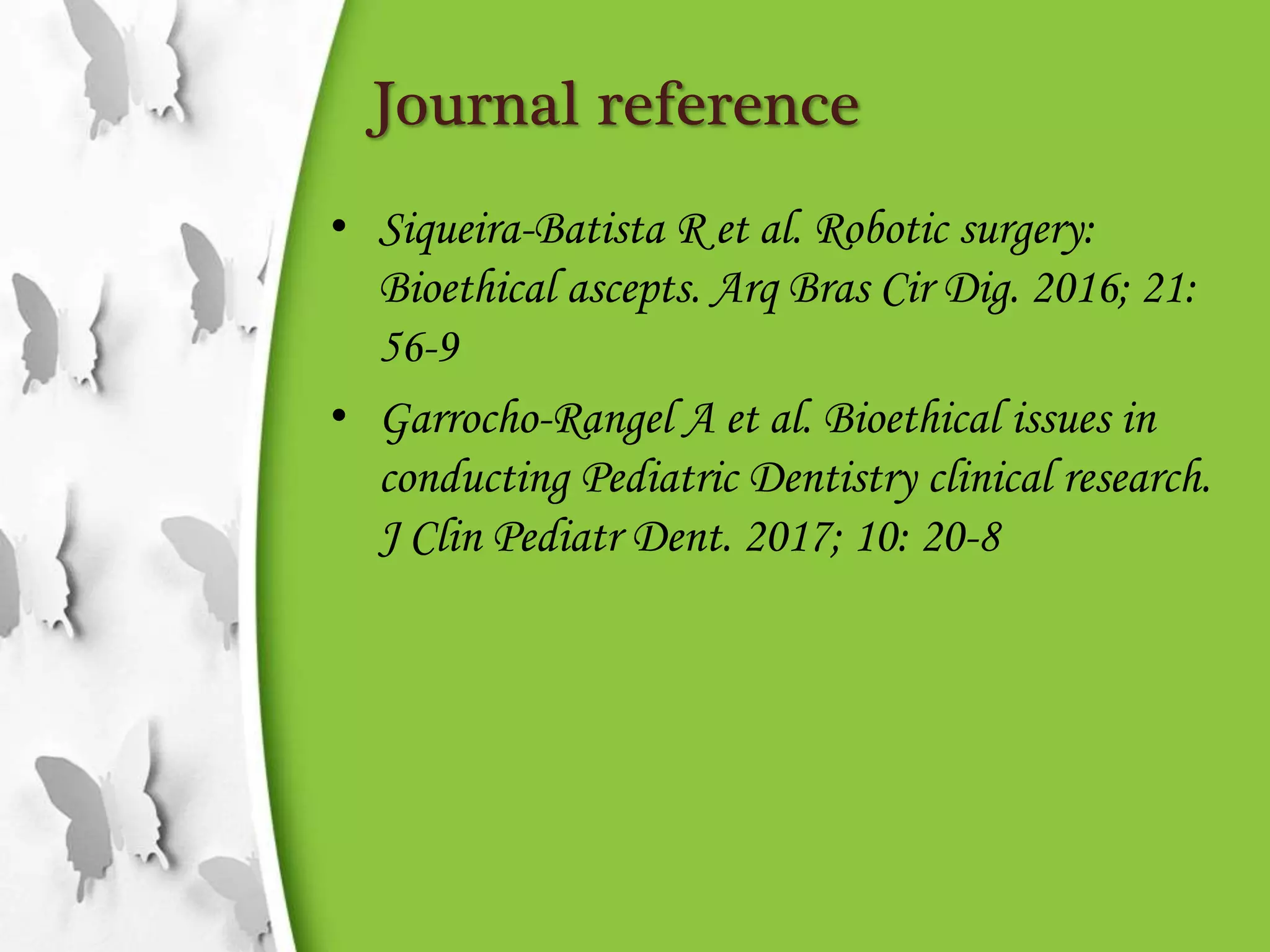 Journal reference
• Siqueira-Batista R et al. Robotic surgery:
Bioethical ascepts. Arq Bras Cir Dig. 2016; 21:
56-9
• Garrocho-Rangel A et al. Bioethical issues in
conducting Pediatric Dentistry clinical research.
J Clin Pediatr Dent. 2017; 10: 20-8
 