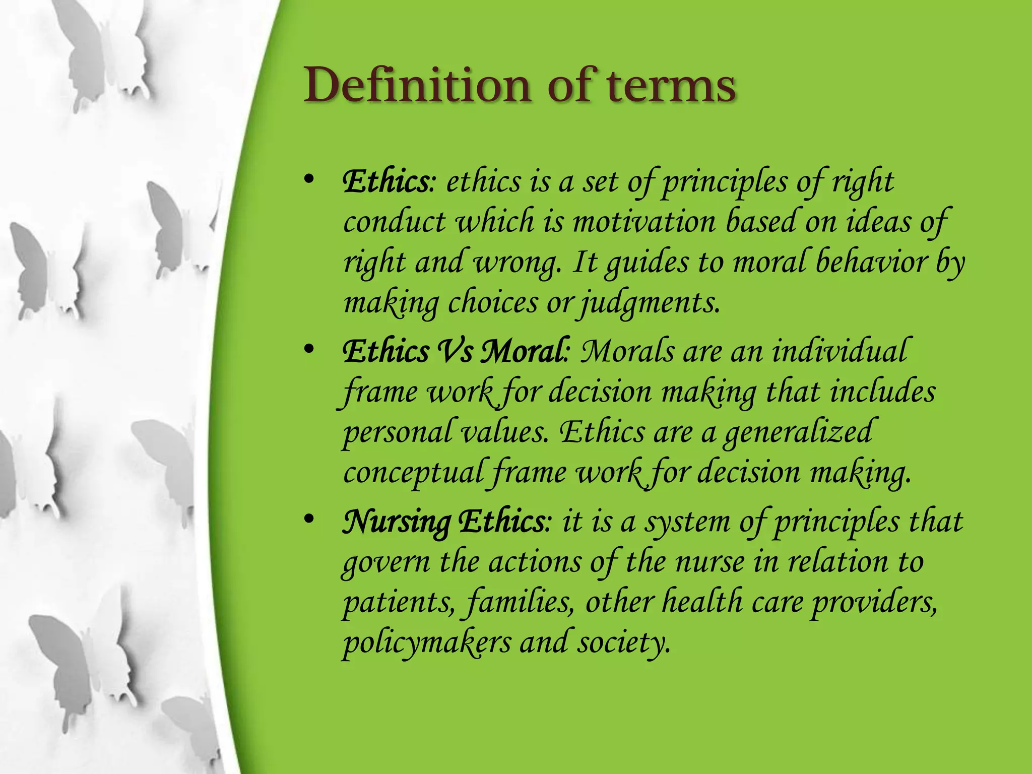 Definition of terms
• Ethics: ethics is a set of principles of right
conduct which is motivation based on ideas of
right and wrong. It guides to moral behavior by
making choices or judgments.
• Ethics Vs Moral: Morals are an individual
frame work for decision making that includes
personal values. Ethics are a generalized
conceptual frame work for decision making.
• Nursing Ethics: it is a system of principles that
govern the actions of the nurse in relation to
patients, families, other health care providers,
policymakers and society.
 