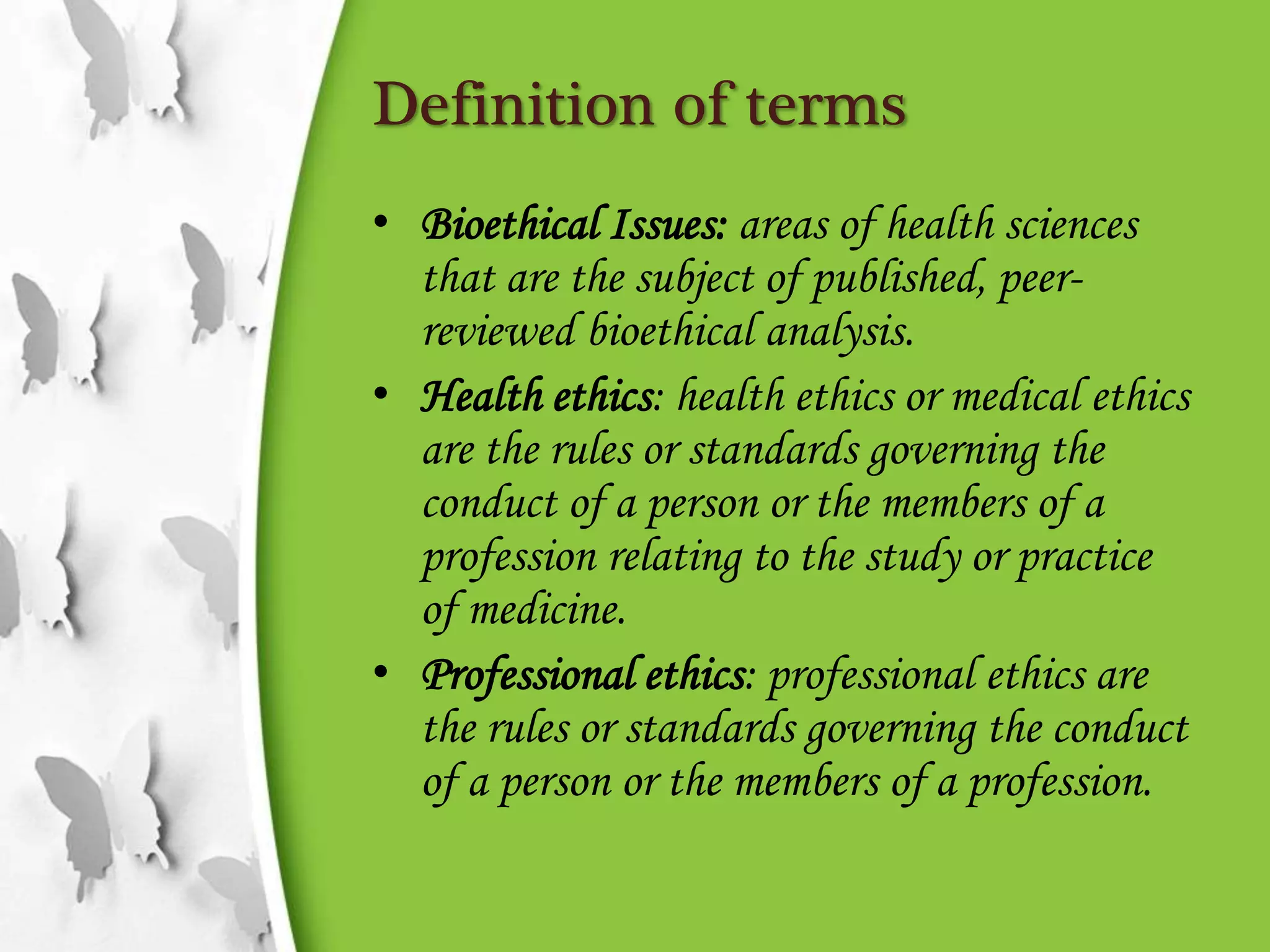 Definition of terms
• Bioethical Issues: areas of health sciences
that are the subject of published, peer-
reviewed bioethical analysis.
• Health ethics: health ethics or medical ethics
are the rules or standards governing the
conduct of a person or the members of a
profession relating to the study or practice
of medicine.
• Professional ethics: professional ethics are
the rules or standards governing the conduct
of a person or the members of a profession.
 