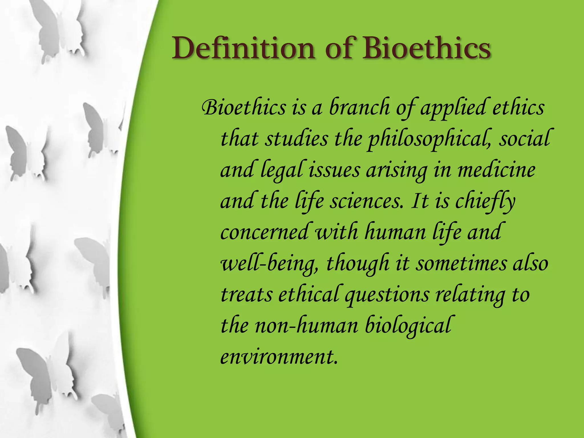 Definition of Bioethics
Bioethics is a branch of applied ethics
that studies the philosophical, social
and legal issues arising in medicine
and the life sciences. It is chiefly
concerned with human life and
well-being, though it sometimes also
treats ethical questions relating to
the non-human biological
environment.
 