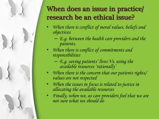 When does an issue in practice/
research be an ethical issue?
• When there is conflict of moral values, beliefs and
objectives
– E.g. between the health care providers and the
patients.
• When there is conflict of commitments and
responsibilities
– E.g. saving patients’ lives Vs. using the
available resources ‘rationally’
• When there is the concern that our patients rights/
values are not respected
• When the issues in focus is related to justice in
allocating the available resources
• Finally, when we, as care providers feel that we are
not sure what we should do
 