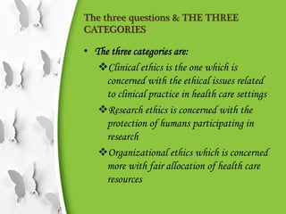 The three questions & THE THREE
CATEGORIES
• The three categories are:
Clinical ethics is the one which is
concerned with the ethical issues related
to clinical practice in health care settings
Research ethics is concerned with the
protection of humans participating in
research
Organizational ethics which is concerned
more with fair allocation of health care
resources
 