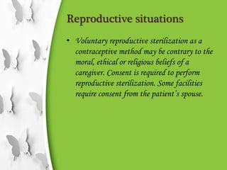Reproductive situations
• Voluntary reproductive sterilization as a
contraceptive method may be contrary to the
moral, ethical or religious beliefs of a
caregiver. Consent is required to perform
reproductive sterilization. Some facilities
require consent from the patient’s spouse.
 