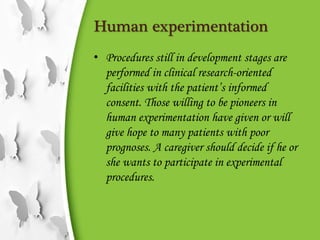 Human experimentation
• Procedures still in development stages are
performed in clinical research-oriented
facilities with the patient’s informed
consent. Those willing to be pioneers in
human experimentation have given or will
give hope to many patients with poor
prognoses. A caregiver should decide if he or
she wants to participate in experimental
procedures.
 