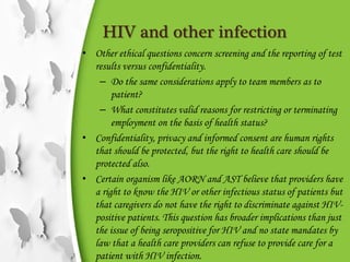 HIV and other infection
• Other ethical questions concern screening and the reporting of test
results versus confidentiality.
– Do the same considerations apply to team members as to
patient?
– What constitutes valid reasons for restricting or terminating
employment on the basis of health status?
• Confidentiality, privacy and informed consent are human rights
that should be protected, but the right to health care should be
protected also.
• Certain organism like AORN and AST believe that providers have
a right to know the HIV or other infectious status of patients but
that caregivers do not have the right to discriminate against HIV-
positive patients. This question has broader implications than just
the issue of being seropositive for HIV and no state mandates by
law that a health care providers can refuse to provide care for a
patient with HIV infection.
 