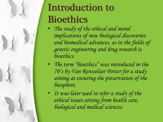Introduction to
Bioethics
• The study of the ethical and moral
implications of new biological discoveries
and biomedical advances, as in the fields of
genetic engineering and drug research is
bioethics.
• The term “bioethics” was introduced in the
70’s by Van Rensselaer Potter for a study
aiming at ensuring the preservation of the
biosphere.
• It was later used to refer a study of the
ethical issues arising from health care,
biological and medical sciences.
 