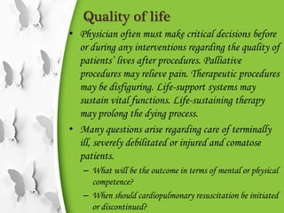 Quality of life
• Physician often must make critical decisions before
or during any interventions regarding the quality of
patients’ lives after procedures. Palliative
procedures may relieve pain. Therapeutic procedures
may be disfiguring. Life-support systems may
sustain vital functions. Life-sustaining therapy
may prolong the dying process.
• Many questions arise regarding care of terminally
ill, severely debilitated or injured and comatose
patients.
– What will be the outcome in terms of mental or physical
competence?
– When should cardiopulmonary resuscitation be initiated
or discontinued?
 