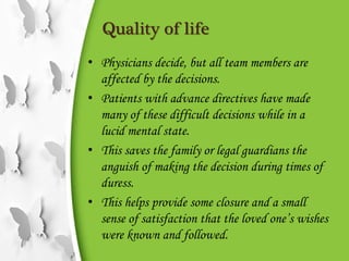 Quality of life
• Physicians decide, but all team members are
affected by the decisions.
• Patients with advance directives have made
many of these difficult decisions while in a
lucid mental state.
• This saves the family or legal guardians the
anguish of making the decision during times of
duress.
• This helps provide some closure and a small
sense of satisfaction that the loved one’s wishes
were known and followed.
 