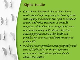 Right–to-die
• Courts have determined that patients have a
constitutional right to privacy in choosing to die
with dignity or a common law right to withhold
consent and refuse treatment. A mentally
competent adult older than the age of 18 years
can execute a living will, advance directive,
directing physicians and other health care
providers not to use extraordinary measures to
prolong life.
• No law or court precedents deal specifically with
issue of DNR orders in the peri-operative
environment. Institutional policies should
address this matter.
 