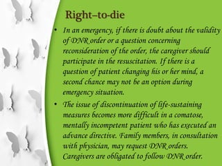 Right–to-die
• In an emergency, if there is doubt about the validity
of DNR order or a question concerning
reconsideration of the order, the caregiver should
participate in the resuscitation. If there is a
question of patient changing his or her mind, a
second chance may not be an option during
emergency situation.
• The issue of discontinuation of life-sustaining
measures becomes more difficult in a comatose,
mentally incompetent patient who has executed an
advance directive. Family members, in consultation
with physician, may request DNR orders.
Caregivers are obligated to follow DNR order.
 