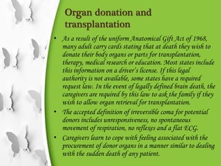 Organ donation and
transplantation
• As a result of the uniform Anatomical Gift Act of 1968,
many adult carry cards stating that at death they wish to
donate their body organs or parts for transplantation,
therapy, medical research or education. Most states include
this information on a driver’s license. If this legal
authority is not available, some states have a required
request law. In the event of legally defined brain death, the
caregivers are required by this law to ask the family if they
wish to allow organ retrieval for transplantation.
• The accepted definition of irreversible coma for potential
donors includes unresponsiveness, no spontaneous
movement of respiration, no reflexes and a flat ECG.
• Caregivers learn to cope with feeling associated with the
procurement of donor organs in a manner similar to dealing
with the sudden death of any patient.
 