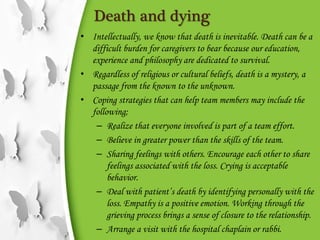 Death and dying
• Intellectually, we know that death is inevitable. Death can be a
difficult burden for caregivers to bear because our education,
experience and philosophy are dedicated to survival.
• Regardless of religious or cultural beliefs, death is a mystery, a
passage from the known to the unknown.
• Coping strategies that can help team members may include the
following;
– Realize that everyone involved is part of a team effort.
– Believe in greater power than the skills of the team.
– Sharing feelings with others. Encourage each other to share
feelings associated with the loss. Crying is acceptable
behavior.
– Deal with patient’s death by identifying personally with the
loss. Empathy is a positive emotion. Working through the
grieving process brings a sense of closure to the relationship.
– Arrange a visit with the hospital chaplain or rabbi.
 