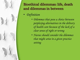 Bioethical dilemmas: life, death
and dilemmas in between
• Definition
• Dilemmas that pose a choice between
perplexing alternatives in the delivery
of health care because of the lack of a
clear sense of right or wrong
• Nurses should consider the dilemmas
that might arise in a given practice
setting
 