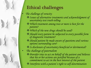 Ethical challenges
• The challenge of veracity
Issues of alternative treatments and acknowledgment of
uncertainty test truth-telling
Which treatment among two or more is best for the
patient?
Which of the new drugs should be used?
Should every patient be subjected to every possible form
of diagnostic treatment?
Should patient be made aware of questions and various
options surrounding care?
Is disclosure of uncertainty beneficial or detrimental?
• The challenge of paternalism
Provider tries to act on behalf of the patient and believes
that his or her actions are justified because of a
commitment to act in the best interest of the patient
Interferes with a patient’s right to self-determination
 