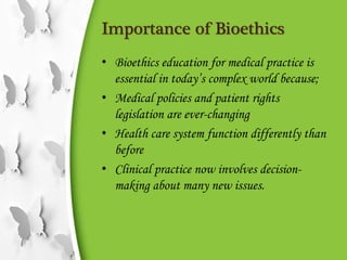 Importance of Bioethics
• Bioethics education for medical practice is
essential in today’s complex world because;
• Medical policies and patient rights
legislation are ever-changing
• Health care system function differently than
before
• Clinical practice now involves decision-
making about many new issues.
 