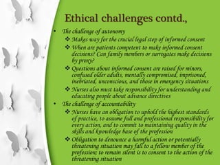 Ethical challenges contd.,
• The challenge of autonomy
Makes way for the crucial legal step of informed consent
When are patients competent to make informed consent
decisions? Can family members or surrogates make decisions
by proxy?
Questions about informed consent are raised for minors,
confused older adults, mentally compromised, imprisoned,
inebriated, unconscious, and those in emergency situations
Nurses also must take responsibility for understanding and
educating people about advance directives
• The challenge of accountability
Nurses have an obligation to uphold the highest standards
of practice, to assume full and professional responsibility for
every action, and to commit to maintaining quality in the
skills and knowledge base of the profession
Obligation to denounce a harmful action or potentially
threatening situation may fall to a fellow member of the
profession; to remain silent is to consent to the action of the
threatening situation
 