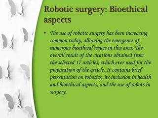 Robotic surgery: Bioethical
aspects
• The use of robotic surgery has been increasing
common today, allowing the emergence of
numerous bioethical issues in this area. The
overall result of the citations obtained from
the selected 17 articles, which ever used for the
preparation of the article. It contains brief
presentation on robotics, its inclusion in health
and bioethical aspects, and the use of robots in
surgery.
 