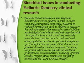 Bioethical issues in conducting
Pediatric Dentistry clinical
research
• Pediatric clinical research on new drugs and
biomaterials involves children in order to create
valid and generalizable knowledge. Research on
vulnerable population, such as children, is necessary
but only admissible when researchers strictly follow
methodological and ethical standards, together with
the respective human rights; and very especially
when the investigation can’t be conducted with
other population or when the potential benefits are
specifically for that age group. Clinical research in
pediatric dentistry is not an exception. The aim of
the present article was to provide the bioethical
principles and recommendations including informed
consent, research ethics committees, conflict of
interest and the “EQUIPOISE concept”.
 