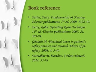 Book reference
• Potter, Perry. Fundamentals of Nursing.
Elsevier publications. 7th ed. 2009. 1328-30.
• Berry, Kohn. Operating Room Technique.
11th ed. Elsevier publications: 2007; 21,
369-84.
• Ghaiath M. Bioethical issues in patient’s
safety practice and research. Ehtics of pt.
safety. 2008; 4: 5-40
• Sutradhar M. bioethics. J Plant Biotech.
2014: 55-78
 