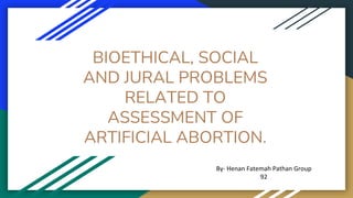 BIOETHICAL, SOCIAL
AND JURAL PROBLEMS
RELATED TO
ASSESSMENT OF
ARTIFICIAL ABORTION.
By- Henan Fatemah Pathan Group
92
 