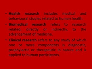 • Health research includes medical and
behavioural studies related to human health.
• Biomedical research refers to research
related, directly or indirectly, to the
advancement of medicine.
• Clinical research refers to any study of which
one or more components is diagnostic,
prophylactic or therapeutic in nature and is
applied to human participants.
 