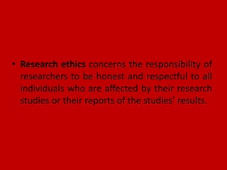 • Research ethics concerns the responsibility of
researchers to be honest and respectful to all
individuals who are affected by their research
studies or their reports of the studies’ results.
 