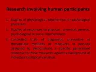 Research involving human participants
1. Studies of physiological, biochemical or pathological
processes.
2. Studies of responses to physical , chemical, genetic,
psychological or social interventions.
3. Controlled trials of diagnostic, preventive or
therapeutic methods or measures in persons
designed to demonstrate a specific generalized
response to these measures against a background of
individual biological variation.
 