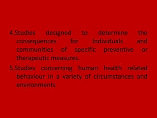 4.Studies designed to determine the
consequences for Individuals and
communities of specific preventive or
therapeutic measures.
5.Studies concerning human health related
behaviour in a variety of circumstances and
environments
 