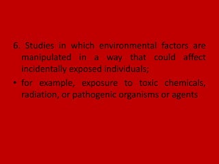 6. Studies in which environmental factors are
manipulated in a way that could affect
incidentally exposed individuals;
• for example, exposure to toxic chemicals,
radiation, or pathogenic organisms or agents
 
