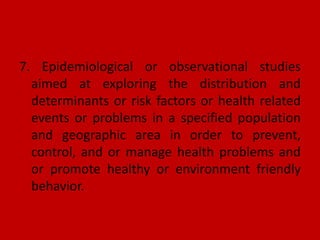7. Epidemiological or observational studies
aimed at exploring the distribution and
determinants or risk factors or health related
events or problems in a specified population
and geographic area in order to prevent,
control, and or manage health problems and
or promote healthy or environment friendly
behavior.
 