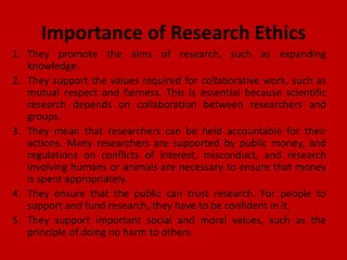 Importance of Research Ethics
1. They promote the aims of research, such as expanding
knowledge.
2. They support the values required for collaborative work, such as
mutual respect and fairness. This is essential because scientific
research depends on collaboration between researchers and
groups.
3. They mean that researchers can be held accountable for their
actions. Many researchers are supported by public money, and
regulations on conflicts of interest, misconduct, and research
involving humans or animals are necessary to ensure that money
is spent appropriately.
4. They ensure that the public can trust research. For people to
support and fund research, they have to be confident in it.
5. They support important social and moral values, such as the
principle of doing no harm to others.
 