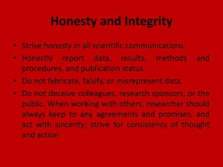 Honesty and Integrity
• Strive honesty in all scientific communications.
• Honestly report data, results, methods and
procedures, and publication status.
• Do not fabricate, falsify, or misrepresent data.
• Do not deceive colleagues, research sponsors, or the
public. When working with others, researcher should
always keep to any agreements and promises, and
act with sincerity; strive for consistency of thought
and action
 