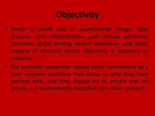 Objectivity
• Strive to avoid bias in experimental design, data
analysis, data interpretation, peer review, personnel
decisions, grant writing, expert testimony, and other
aspects of research where objectivity is expected or
required.
• For example, researcher should never recommend as a
peer reviewer someone they know, or who they have
worked with, and they should try to ensure that no
groups are inadvertently excluded from their research..
 
