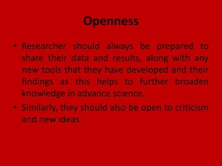 Openness
• Researcher should always be prepared to
share their data and results, along with any
new tools that they have developed and their
findings as this helps to further broaden
knowledge in advance science.
• Similarly, they should also be open to criticism
and new ideas.
 