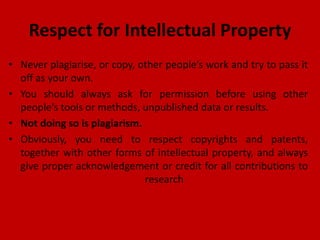 Respect for Intellectual Property
• Never plagiarise, or copy, other people’s work and try to pass it
off as your own.
• You should always ask for permission before using other
people’s tools or methods, unpublished data or results.
• Not doing so is plagiarism.
• Obviously, you need to respect copyrights and patents,
together with other forms of intellectual property, and always
give proper acknowledgement or credit for all contributions to
research
 