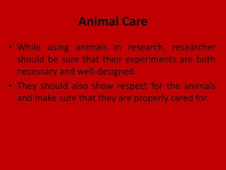 Animal Care
• While using animals in research, researcher
should be sure that their experiments are both
necessary and well-designed.
• They should also show respect for the animals
and make sure that they are properly cared for.
 