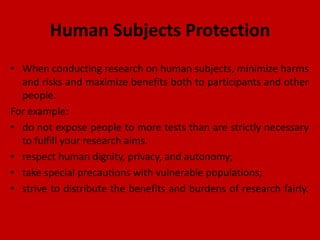 Human Subjects Protection
• When conducting research on human subjects, minimize harms
and risks and maximize benefits both to participants and other
people.
For example:
• do not expose people to more tests than are strictly necessary
to fulfill your research aims.
• respect human dignity, privacy, and autonomy;
• take special precautions with vulnerable populations;
• strive to distribute the benefits and burdens of research fairly.
 