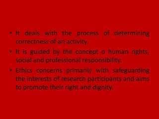 • It deals with the process of determining
correctness of an activity.
• It is guided by the concept o human rights,
social and professional responsibility.
• Ethics concerns primarily with safeguarding
the interests of research participants and aims
to promote their right and dignity.
 