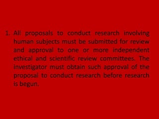 1. All proposals to conduct research involving
human subjects must be submitted for review
and approval to one or more independent
ethical and scientific review committees. The
investigator must obtain such approval of the
proposal to conduct research before research
is begun.
 