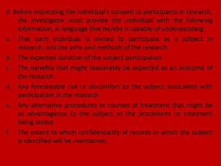 3. Before requesting the individual’s consent to participants in research,
the investigator must provide the individual with the following
information, in language that he/she is capable of understanding:
a. That each individual is invited to participate as a subject in
research, and the aims and methods of the research.
b. The expected duration of the subject participation
c. The benefits that might reasonably be expected as an outcome of
the research
d. Any foreseeable risk or discomfort to the subject associated with
participation in the research
e. Any alternative procedures or courses of treatment that might be
as advantageous to the subject as the procedures or treatment
being tested
f. The extent to which confidentiality of records in which the subject
is identified will be maintained.
 