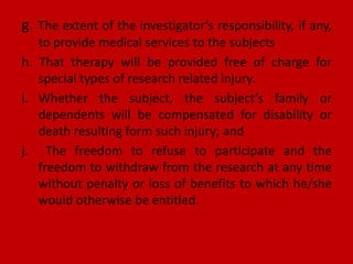 g. The extent of the investigator’s responsibility, if any,
to provide medical services to the subjects
h. That therapy will be provided free of charge for
special types of research related injury.
i. Whether the subject, the subject’s family or
dependents will be compensated for disability or
death resulting form such injury; and
j. The freedom to refuse to participate and the
freedom to withdraw from the research at any time
without penalty or loss of benefits to which he/she
would otherwise be entitled.
 