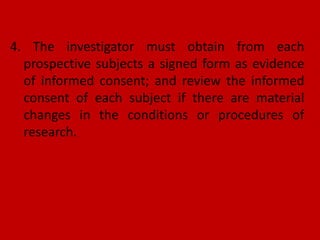 4. The investigator must obtain from each
prospective subjects a signed form as evidence
of informed consent; and review the informed
consent of each subject if there are material
changes in the conditions or procedures of
research.
 