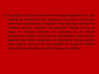 5. The subject may be inconvenient and spend valuable time, and
should be reimbursed for expenses incurred in connection
with their participance in research; they may also receive free
medical services. However the payment should not be so
large or medical services so extensive as to induce
prospective subjects to consent to participate in the research
against their better judgment. All payments reimbursement
and medical services to be provided to research subjects
should be approved by ad ethical review committee.
 