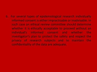 6. For several types of epidemiological research individually
informed consent is either impracticable or inadvisable. In
such case an ethical review committee should determine
whether it is ethically acceptable to proceed without an
individual’s informed consent and whether the
investigator’s plan to protect the safety and respect the
privacy of research subjects and to maintain the
confidentiality of the data are adequate.
 