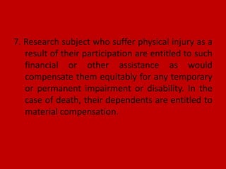 7. Research subject who suffer physical injury as a
result of their participation are entitled to such
financial or other assistance as would
compensate them equitably for any temporary
or permanent impairment or disability. In the
case of death, their dependents are entitled to
material compensation.
 
